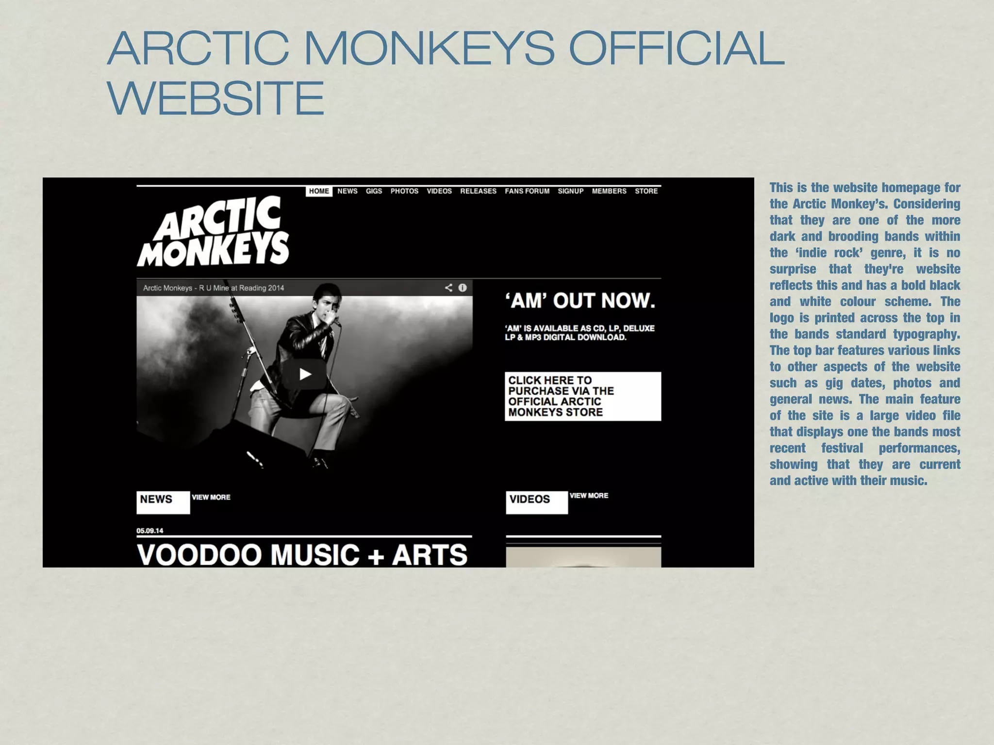 ARCTIC MONKEYS OFFICIAL 
WEBSITE 
This is the website homepage for 
the Arctic Monkey’s. Considering 
that they are one of the more 
dark and brooding bands within 
the ‘indie rock’ genre, it is no 
surprise that they're website 
reflects this and has a bold black 
and white colour scheme. The 
logo is printed across the top in 
the bands standard typography. 
The top bar features various links 
to other aspects of the website 
such as gig dates, photos and 
general news. The main feature 
of the site is a large video file 
that displays one the bands most 
recent festival performances, 
showing that they are current 
and active with their music. 
 