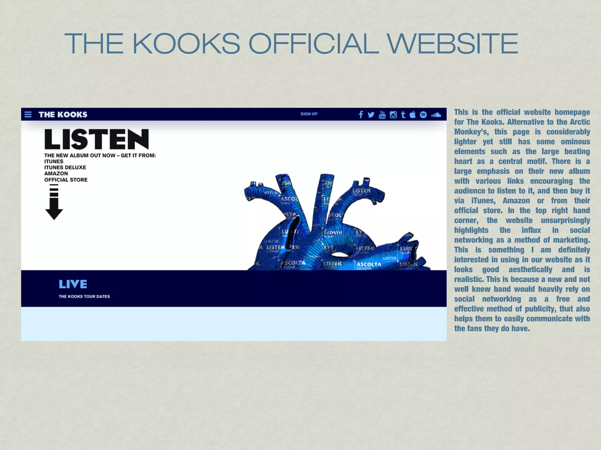 THE KOOKS OFFICIAL WEBSITE 
This is the official website homepage 
for The Kooks. Alternative to the Arctic 
Monkey’s, this page is considerably 
lighter yet still has some ominous 
elements such as the large beating 
heart as a central motif. There is a 
large emphasis on their new album 
with various links encouraging the 
audience to listen to it, and then buy it 
via iTunes, Amazon or from their 
official store. In the top right hand 
corner, the website unsurprisingly 
highlights the influx in social 
networking as a method of marketing. 
This is something I am definitely 
interested in using in our website as it 
looks good aesthetically and is 
realistic. This is because a new and not 
well know band would heavily rely on 
social networking as a free and 
effective method of publicity, that also 
helps them to easily communicate with 
the fans they do have. 
 