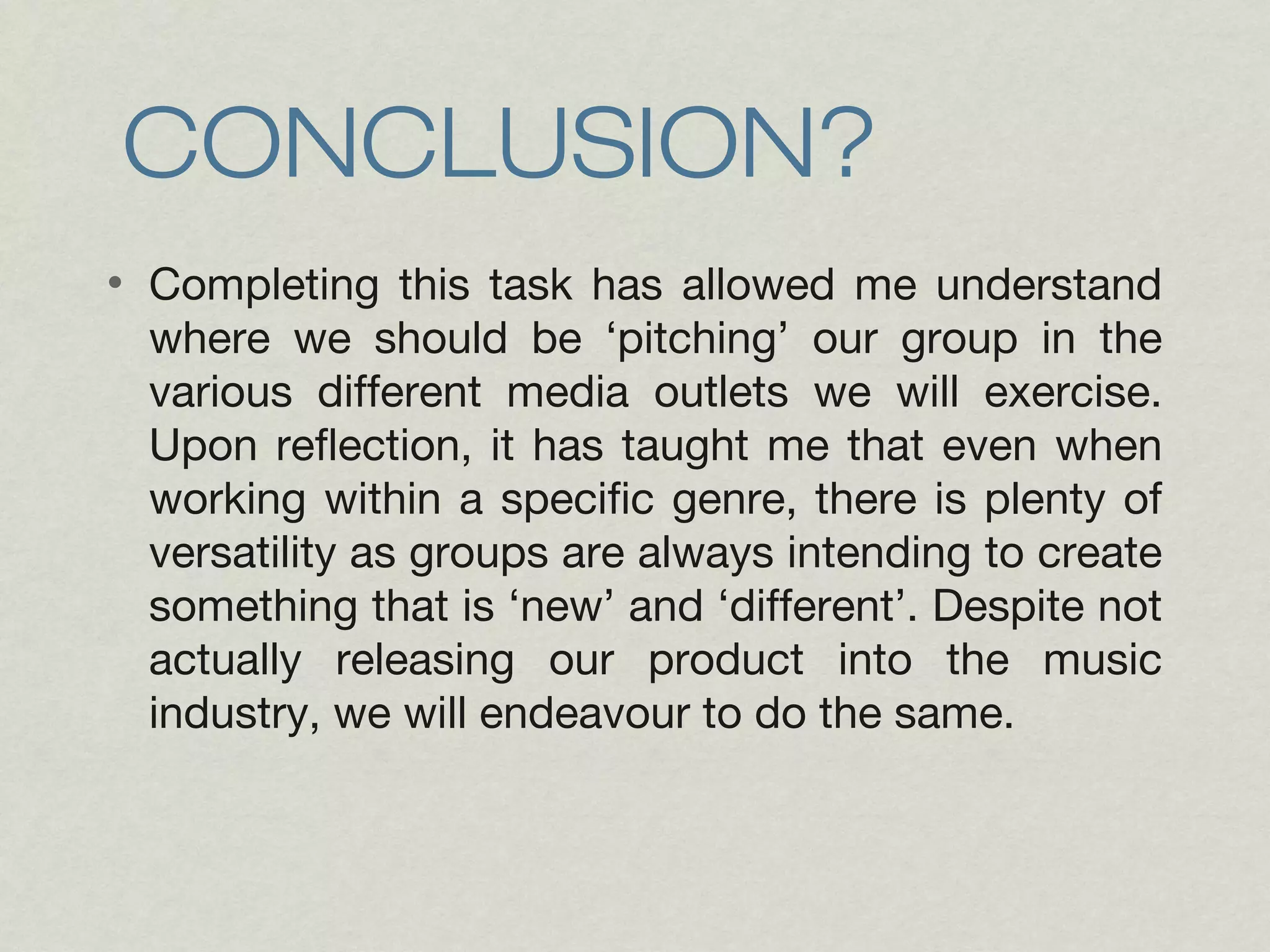 CONCLUSION? 
• Completing this task has allowed me understand 
where we should be ‘pitching’ our group in the 
various different media outlets we will exercise. 
Upon reflection, it has taught me that even when 
working within a specific genre, there is plenty of 
versatility as groups are always intending to create 
something that is ‘new’ and ‘different’. Despite not 
actually releasing our product into the music 
industry, we will endeavour to do the same. 

