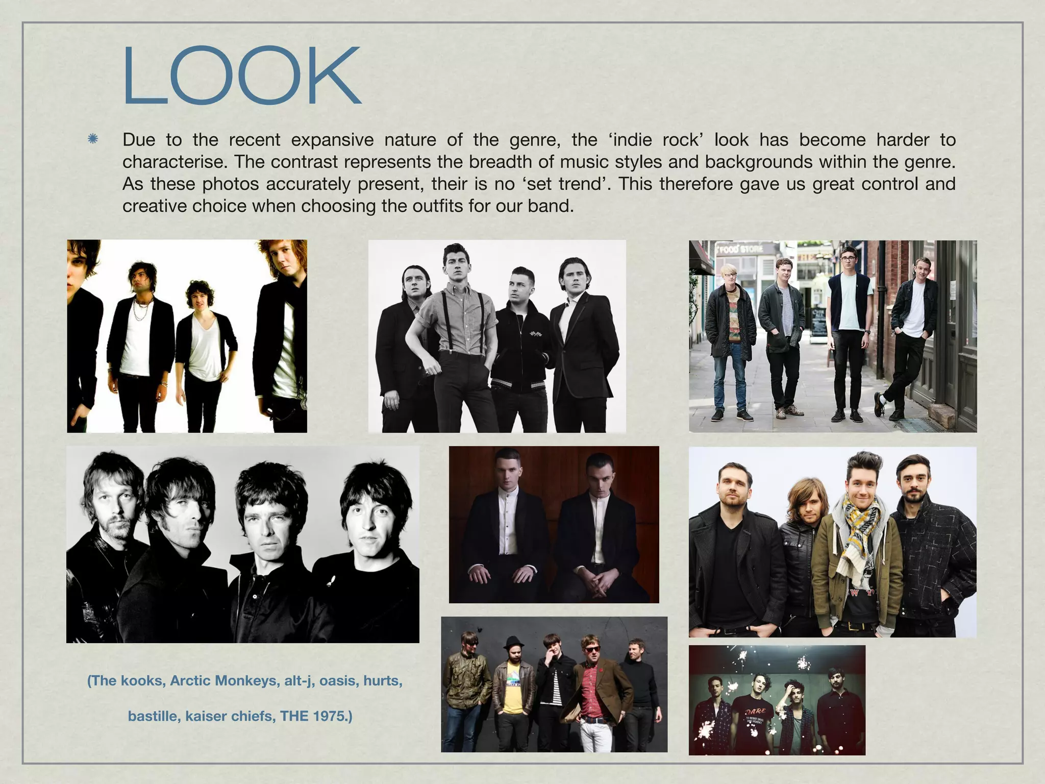 LOOK 
Due to the recent expansive nature of the genre, the ‘indie rock’ look has become harder to 
characterise. The contrast represents the breadth of music styles and backgrounds within the genre. 
As these photos accurately present, their is no ‘set trend’. This therefore gave us great control and 
creative choice when choosing the outfits for our band. 
(The kooks, Arctic Monkeys, alt-j, oasis, hurts, 
bastille, kaiser chiefs, THE 1975.) 
 