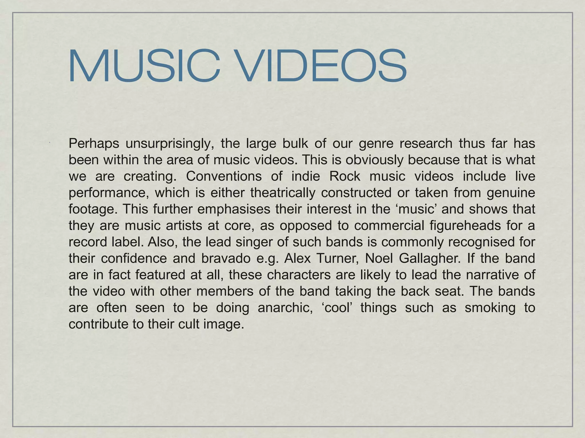MUSIC VIDEOS 
Perhaps unsurprisingly, the large bulk of our genre research thus far has 
been within the area of music videos. This is obviously because that is what 
we are creating. Conventions of indie Rock music videos include live 
performance, which is either theatrically constructed or taken from genuine 
footage. This further emphasises their interest in the ‘music’ and shows that 
they are music artists at core, as opposed to commercial figureheads for a 
record label. Also, the lead singer of such bands is commonly recognised for 
their confidence and bravado e.g. Alex Turner, Noel Gallagher. If the band 
are in fact featured at all, these characters are likely to lead the narrative of 
the video with other members of the band taking the back seat. The bands 
are often seen to be doing anarchic, ‘cool’ things such as smoking to 
contribute to their cult image. 
 