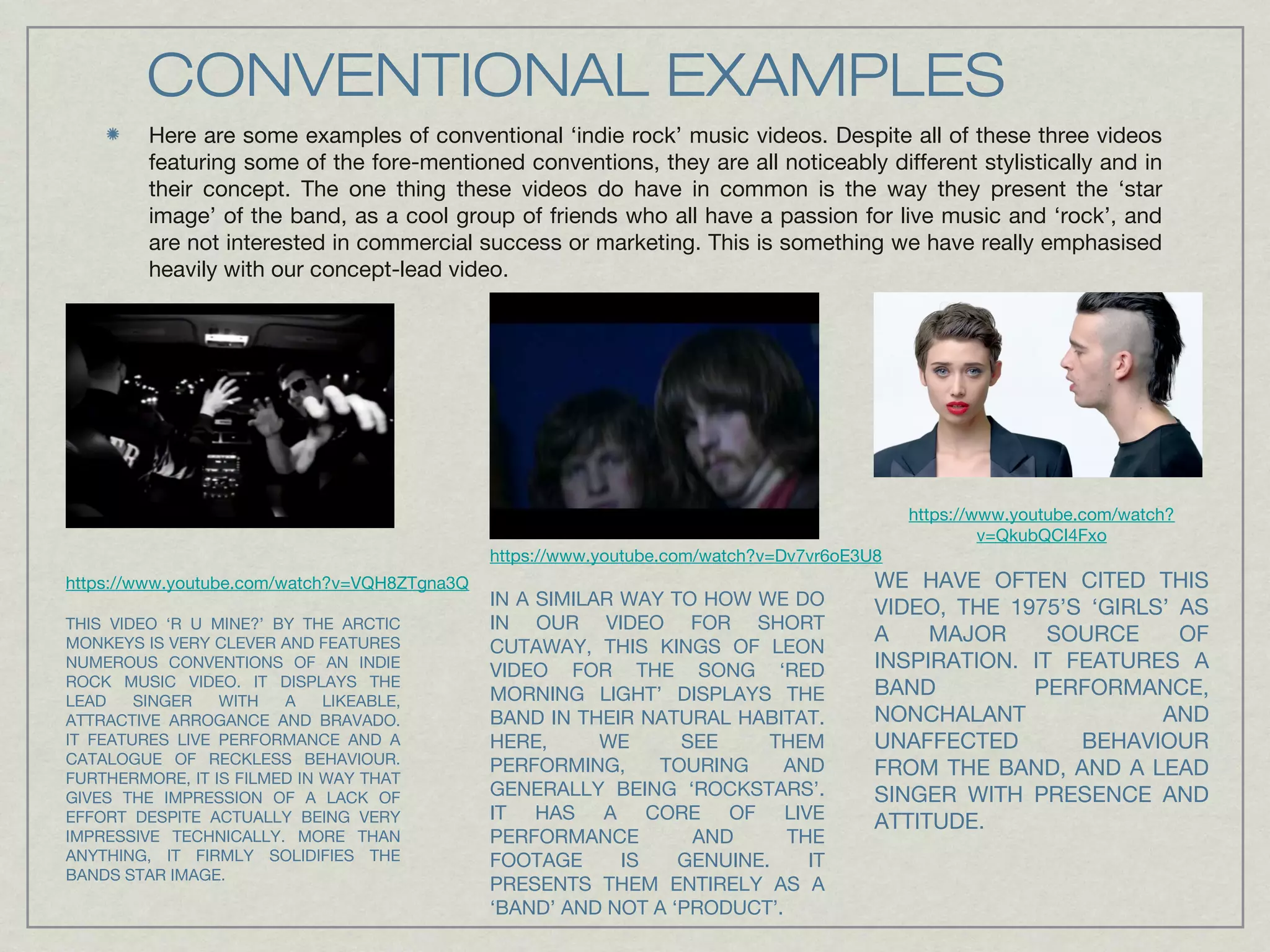 CONVENTIONAL EXAMPLES 
Here are some examples of conventional ‘indie rock’ music videos. Despite all of these three videos 
featuring some of the fore-mentioned conventions, they are all noticeably different stylistically and in 
their concept. The one thing these videos do have in common is the way they present the ‘star 
image’ of the band, as a cool group of friends who all have a passion for live music and ‘rock’, and 
are not interested in commercial success or marketing. This is something we have really emphasised 
heavily with our concept-lead video. 
https://www.youtube.com/watch?v=VQH8ZTgna3Q 
THIS VIDEO ‘R U MINE?’ BY THE ARCTIC 
MONKEYS IS VERY CLEVER AND FEATURES 
NUMEROUS CONVENTIONS OF AN INDIE 
ROCK MUSIC VIDEO. IT DISPLAYS THE 
LEAD SINGER WITH A LIKEABLE, 
ATTRACTIVE ARROGANCE AND BRAVADO. 
IT FEATURES LIVE PERFORMANCE AND A 
CATALOGUE OF RECKLESS BEHAVIOUR. 
FURTHERMORE, IT IS FILMED IN WAY THAT 
GIVES THE IMPRESSION OF A LACK OF 
EFFORT DESPITE ACTUALLY BEING VERY 
IMPRESSIVE TECHNICALLY. MORE THAN 
ANYTHING, IT FIRMLY SOLIDIFIES THE 
BANDS STAR IMAGE. 
https://www.youtube.com/watch?v=Dv7vr6oE3U8 
IN A SIMILAR WAY TO HOW WE DO 
IN OUR VIDEO FOR SHORT 
CUTAWAY, THIS KINGS OF LEON 
VIDEO FOR THE SONG ‘RED 
MORNING LIGHT’ DISPLAYS THE 
BAND IN THEIR NATURAL HABITAT. 
HERE, WE SEE THEM 
PERFORMING, TOURING AND 
GENERALLY BEING ‘ROCKSTARS’. 
IT HAS A CORE OF LIVE 
PERFORMANCE AND THE 
FOOTAGE IS GENUINE. IT 
PRESENTS THEM ENTIRELY AS A 
‘BAND’ AND NOT A ‘PRODUCT’. 
https://www.youtube.com/watch? 
v=QkubQCI4Fxo 
WE HAVE OFTEN CITED THIS 
VIDEO, THE 1975’S ‘GIRLS’ AS 
A MAJOR SOURCE OF 
INSPIRATION. IT FEATURES A 
BAND PERFORMANCE, 
NONCHALANT AND 
UNAFFECTED BEHAVIOUR 
FROM THE BAND, AND A LEAD 
SINGER WITH PRESENCE AND 
ATTITUDE. 
 