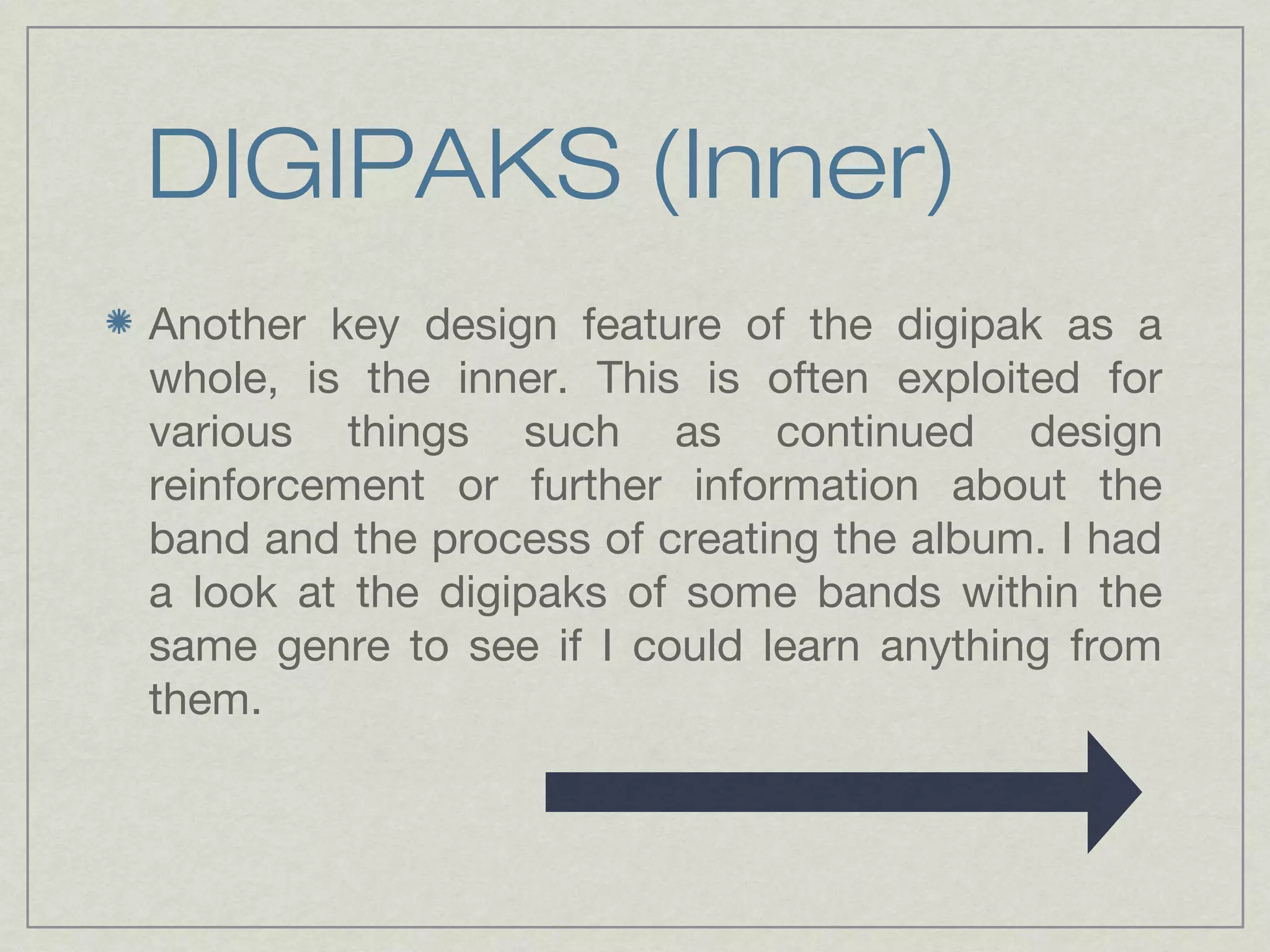DIGIPAKS (Inner) 
Another key design feature of the digipak as a 
whole, is the inner. This is often exploited for 
various things such as continued design 
reinforcement or further information about the 
band and the process of creating the album. I had 
a look at the digipaks of some bands within the 
same genre to see if I could learn anything from 
them. 
 