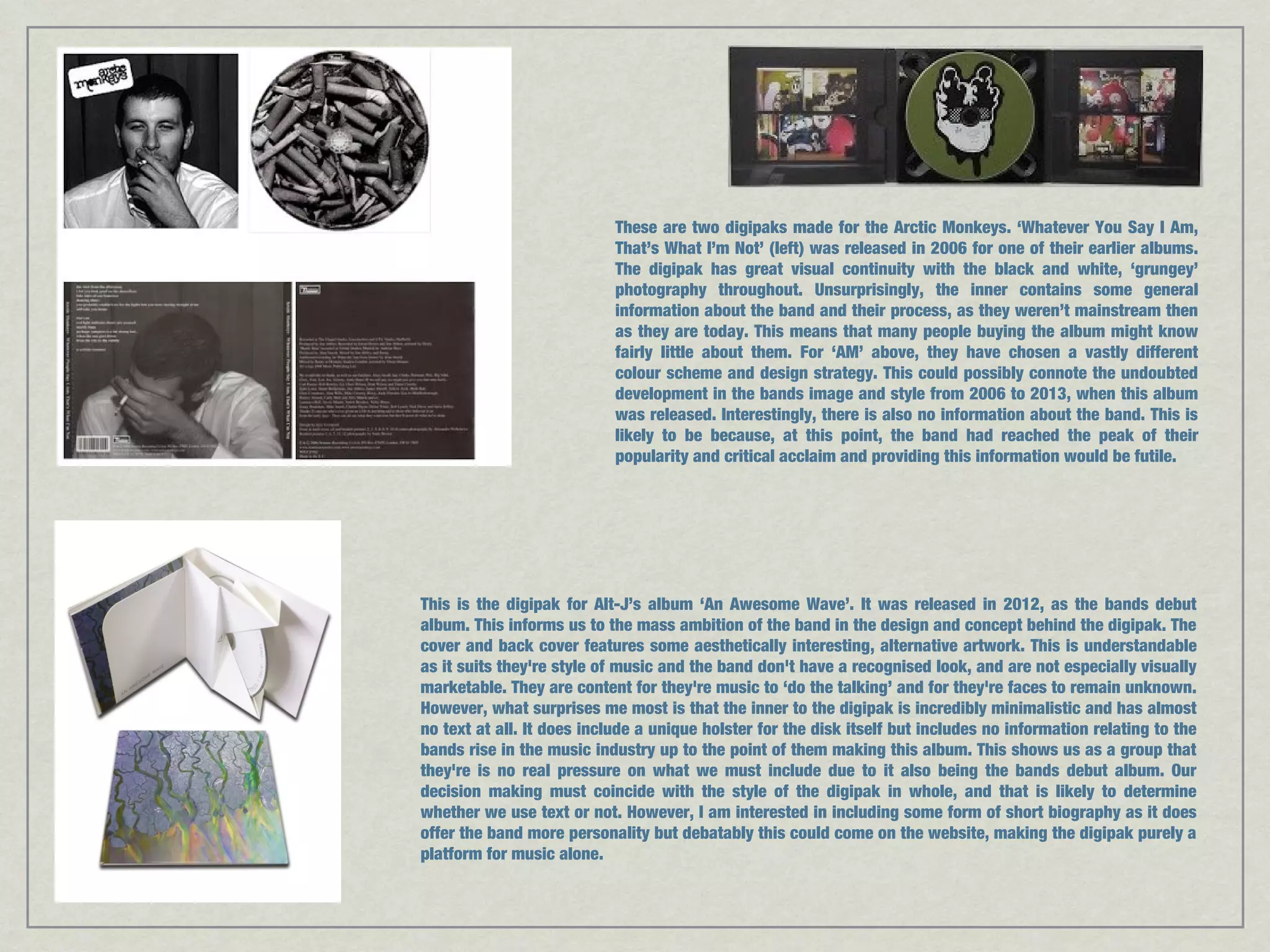 These are two digipaks made for the Arctic Monkeys. ‘Whatever You Say I Am, 
That’s What I’m Not’ (left) was released in 2006 for one of their earlier albums. 
The digipak has great visual continuity with the black and white, ‘grungey’ 
photography throughout. Unsurprisingly, the inner contains some general 
information about the band and their process, as they weren’t mainstream then 
as they are today. This means that many people buying the album might know 
fairly little about them. For ‘AM’ above, they have chosen a vastly different 
colour scheme and design strategy. This could possibly connote the undoubted 
development in the bands image and style from 2006 to 2013, when this album 
was released. Interestingly, there is also no information about the band. This is 
likely to be because, at this point, the band had reached the peak of their 
popularity and critical acclaim and providing this information would be futile. 
This is the digipak for Alt-J’s album ‘An Awesome Wave’. It was released in 2012, as the bands debut 
album. This informs us to the mass ambition of the band in the design and concept behind the digipak. The 
cover and back cover features some aesthetically interesting, alternative artwork. This is understandable 
as it suits they're style of music and the band don't have a recognised look, and are not especially visually 
marketable. They are content for they're music to ‘do the talking’ and for they're faces to remain unknown. 
However, what surprises me most is that the inner to the digipak is incredibly minimalistic and has almost 
no text at all. It does include a unique holster for the disk itself but includes no information relating to the 
bands rise in the music industry up to the point of them making this album. This shows us as a group that 
they're is no real pressure on what we must include due to it also being the bands debut album. Our 
decision making must coincide with the style of the digipak in whole, and that is likely to determine 
whether we use text or not. However, I am interested in including some form of short biography as it does 
offer the band more personality but debatably this could come on the website, making the digipak purely a 
platform for music alone. 
 