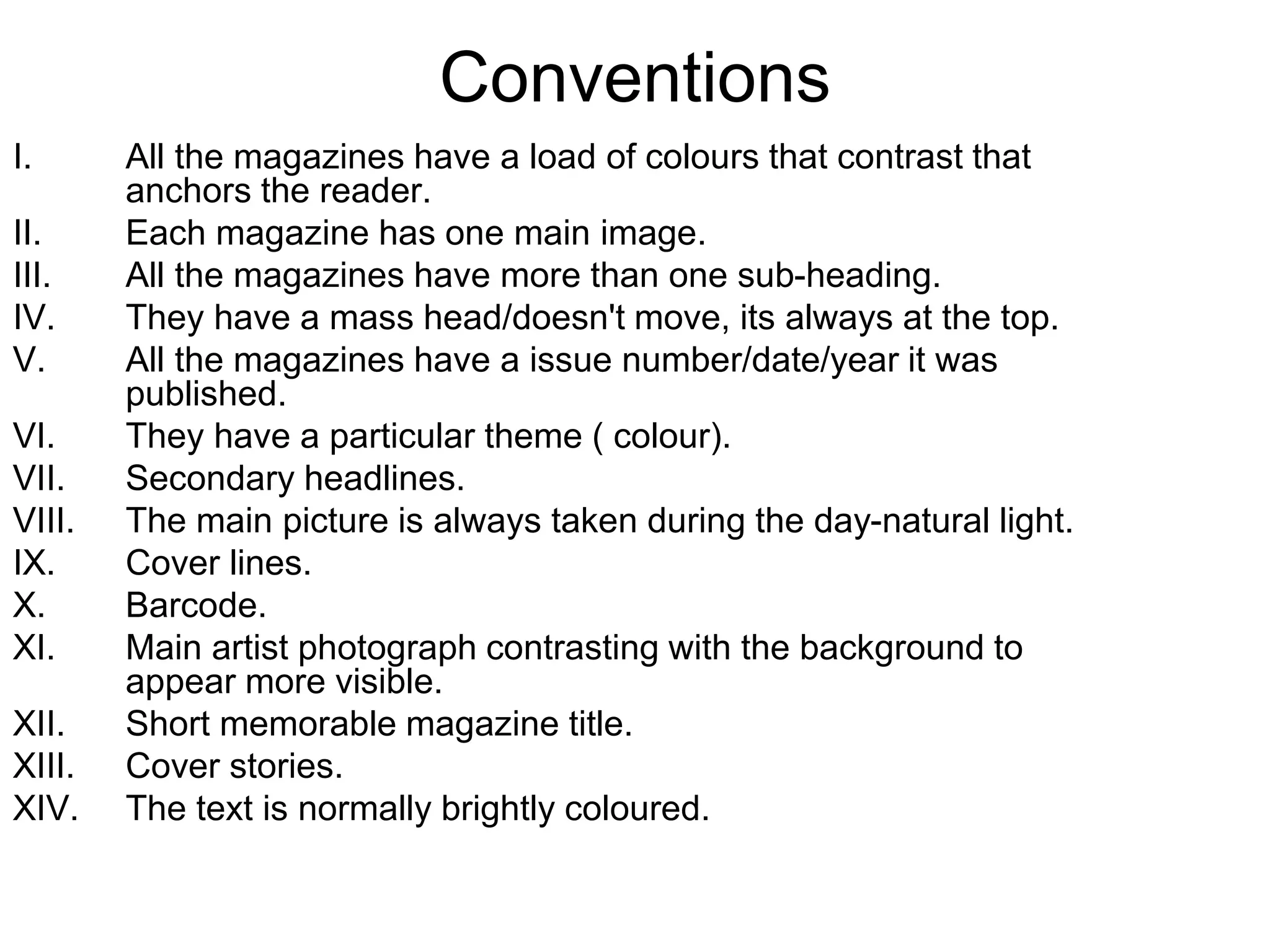 Conventions
I. All the magazines have a load of colours that contrast that
anchors the reader.
II. Each magazine has one main image.
III. All the magazines have more than one sub-heading.
IV. They have a mass head/doesn't move, its always at the top.
V. All the magazines have a issue number/date/year it was
published.
VI. They have a particular theme ( colour).
VII. Secondary headlines.
VIII. The main picture is always taken during the day-natural light.
IX. Cover lines.
X. Barcode.
XI. Main artist photograph contrasting with the background to
appear more visible.
XII. Short memorable magazine title.
XIII. Cover stories.
XIV. The text is normally brightly coloured.
 