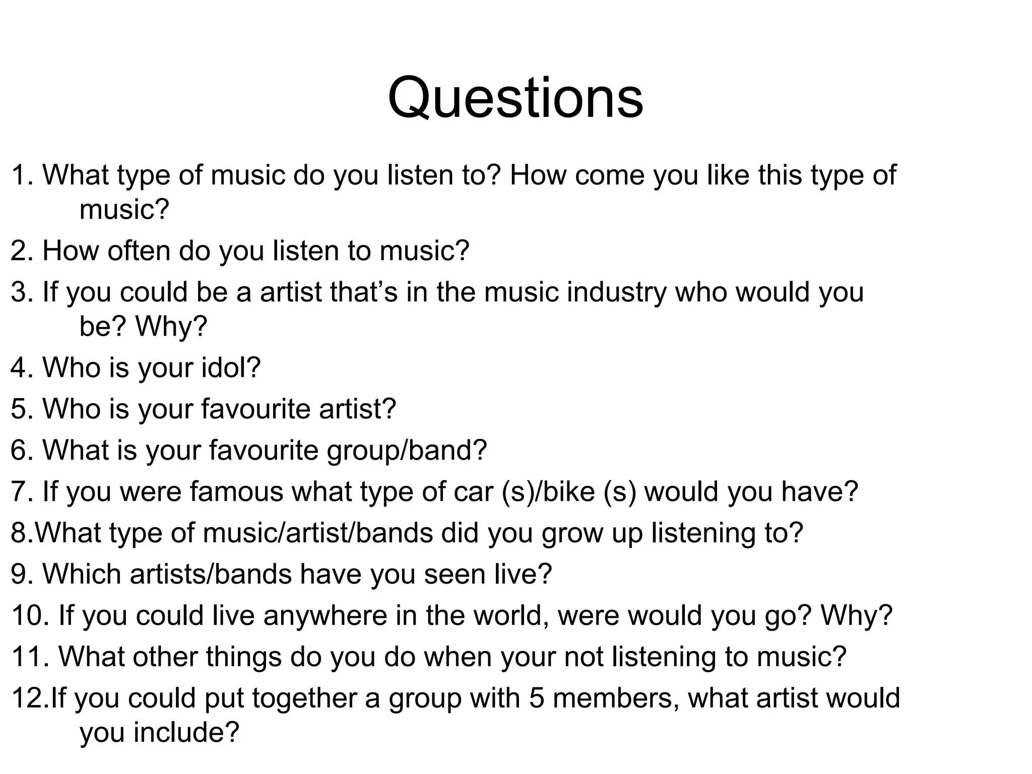 Questions
1. What type of music do you listen to? How come you like this type of
music?
2. How often do you listen to music?
3. If you could be a artist that’s in the music industry who would you
be? Why?
4. Who is your idol?
5. Who is your favourite artist?
6. What is your favourite group/band?
7. If you were famous what type of car (s)/bike (s) would you have?
8.What type of music/artist/bands did you grow up listening to?
9. Which artists/bands have you seen live?
10. If you could live anywhere in the world, were would you go? Why?
11. What other things do you do when your not listening to music?
12.If you could put together a group with 5 members, what artist would
you include?
 