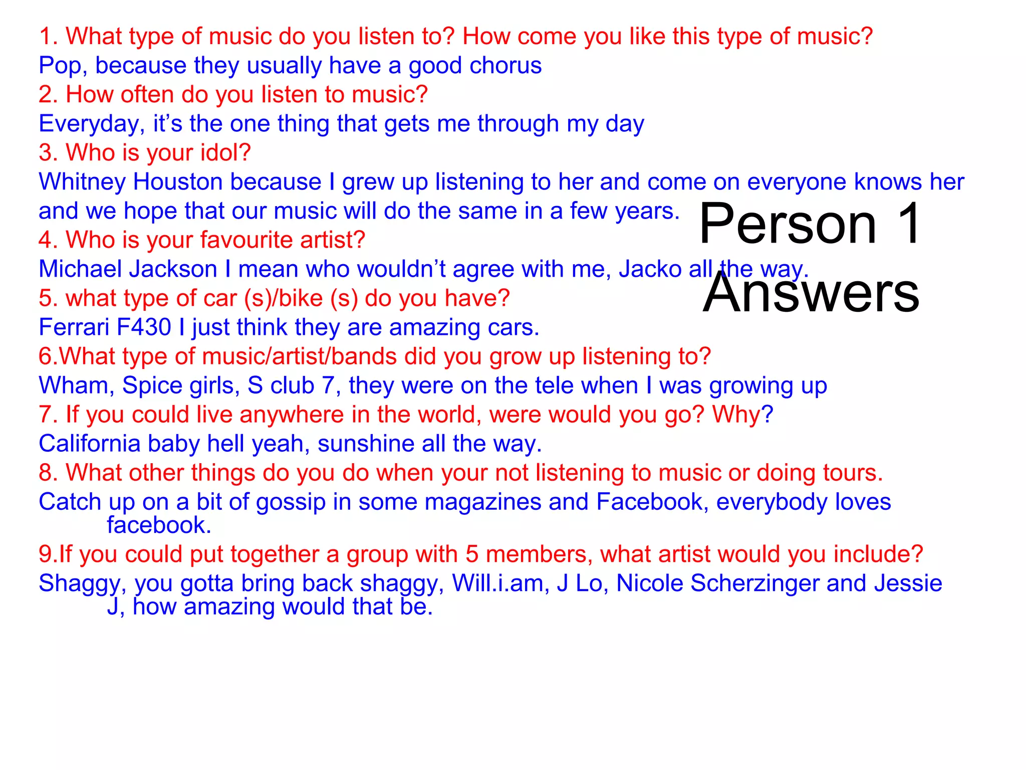 Person 1
Answers
1. What type of music do you listen to? How come you like this type of music?
Pop, because they usually have a good chorus
2. How often do you listen to music?
Everyday, it’s the one thing that gets me through my day
3. Who is your idol?
Whitney Houston because I grew up listening to her and come on everyone knows her
and we hope that our music will do the same in a few years.
4. Who is your favourite artist?
Michael Jackson I mean who wouldn’t agree with me, Jacko all the way.
5. what type of car (s)/bike (s) do you have?
Ferrari F430 I just think they are amazing cars.
6.What type of music/artist/bands did you grow up listening to?
Wham, Spice girls, S club 7, they were on the tele when I was growing up
7. If you could live anywhere in the world, were would you go? Why?
California baby hell yeah, sunshine all the way.
8. What other things do you do when your not listening to music or doing tours.
Catch up on a bit of gossip in some magazines and Facebook, everybody loves
facebook.
9.If you could put together a group with 5 members, what artist would you include?
Shaggy, you gotta bring back shaggy, Will.i.am, J Lo, Nicole Scherzinger and Jessie
J, how amazing would that be.
 