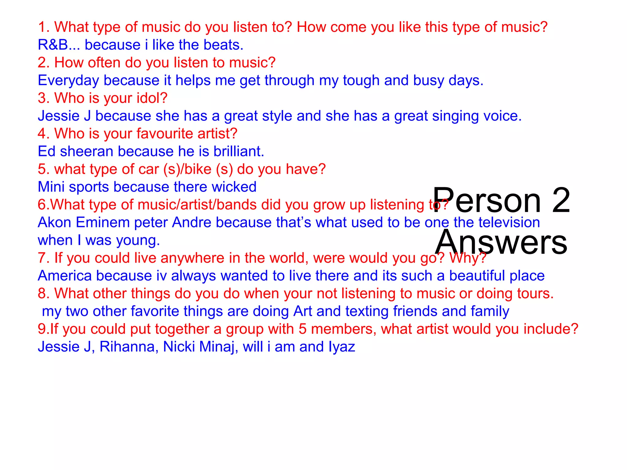 Person 2
Answers
1. What type of music do you listen to? How come you like this type of music?
R&B... because i like the beats.
2. How often do you listen to music?
Everyday because it helps me get through my tough and busy days.
3. Who is your idol?
Jessie J because she has a great style and she has a great singing voice.
4. Who is your favourite artist?
Ed sheeran because he is brilliant.
5. what type of car (s)/bike (s) do you have?
Mini sports because there wicked
6.What type of music/artist/bands did you grow up listening to?
Akon Eminem peter Andre because that’s what used to be one the television
when I was young.
7. If you could live anywhere in the world, were would you go? Why?
America because iv always wanted to live there and its such a beautiful place
8. What other things do you do when your not listening to music or doing tours.
my two other favorite things are doing Art and texting friends and family
9.If you could put together a group with 5 members, what artist would you include?
Jessie J, Rihanna, Nicki Minaj, will i am and Iyaz
 