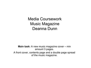 Media Coursework
Music Magazine
Deanna Dunn
Main task: A new music magazine cover – min
amount 3 pages.
A front cover, contents page and a double page spread
of the music magazine.
 