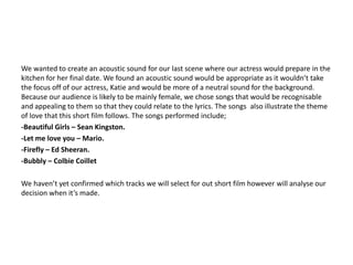 We wanted to create an acoustic sound for our last scene where our actress would prepare in the
kitchen for her final date. We found an acoustic sound would be appropriate as it wouldn’t take
the focus off of our actress, Katie and would be more of a neutral sound for the background.
Because our audience is likely to be mainly female, we chose songs that would be recognisable
and appealing to them so that they could relate to the lyrics. The songs also illustrate the theme
of love that this short film follows. The songs performed include;
-Beautiful Girls – Sean Kingston.
-Let me love you – Mario.
-Firefly – Ed Sheeran.
-Bubbly – Colbie Coillet

We haven’t yet confirmed which tracks we will select for out short film however will analyse our
decision when it’s made.
 