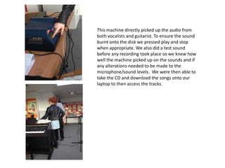 This machine directly picked up the audio from
both vocalists and guitarist. To ensure the sound
burnt onto the disk we pressed play and stop
when appropriate. We also did a test sound
before any recording took place so we knew how
well the machine picked up on the sounds and if
any alterations needed to be made to the
microphone/sound levels. We were then able to
take the CD and download the songs onto our
laptop to then access the tracks.
 
