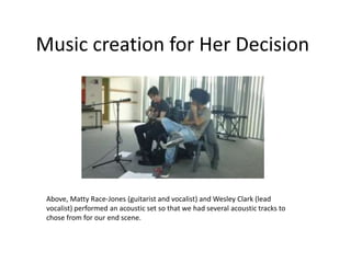 Music creation for Her Decision




 Above, Matty Race-Jones (guitarist and vocalist) and Wesley Clark (lead
 vocalist) performed an acoustic set so that we had several acoustic tracks to
 chose from for our end scene.
 