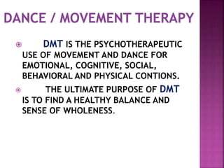  DMT IS THE PSYCHOTHERAPEUTIC
USE OF MOVEMENT AND DANCE FOR
EMOTIONAL, COGNITIVE, SOCIAL,
BEHAVIORAL AND PHYSICAL CONTIONS.
 THE ULTIMATE PURPOSE OF DMT
IS TO FIND A HEALTHY BALANCE AND
SENSE OF WHOLENESS.
 