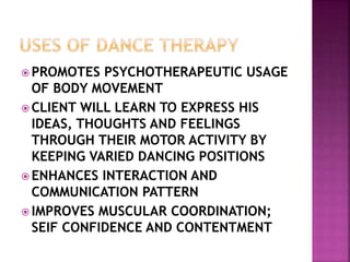  PROMOTES PSYCHOTHERAPEUTIC USAGE
OF BODY MOVEMENT
 CLIENT WILL LEARN TO EXPRESS HIS
IDEAS, THOUGHTS AND FEELINGS
THROUGH THEIR MOTOR ACTIVITY BY
KEEPING VARIED DANCING POSITIONS
 ENHANCES INTERACTION AND
COMMUNICATION PATTERN
 IMPROVES MUSCULAR COORDINATION;
SEIF CONFIDENCE AND CONTENTMENT
 