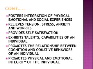 FOSTERS INTEGRATION OF PHYSICAL
EMOTIONAL AND SOCIAL EXPERIENCES
 RELIEVES TENSION, STRESS, ANXIETY
AND WORRIES
 PROVIDES SELF SATISFACTION
 EXHIBITS TALENTS, CAPABILITIES OF AN
INDIVIDUAL
 PROMOTES THE RELATIONSHIP BETWEEN
COGNITION AND CONATIVE BEHAVIORS
OF AN INDIVIDUAL
 PROMOTES PHYSICAL AND EMOTIONAL
INTEGRITY OF THE INDIVIDUAL
 