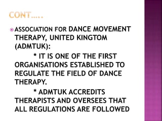  ASSOCIATION FOR DANCE MOVEMENT
THERAPY, UNITED KINGTOM
(ADMTUK):
* IT IS ONE OF THE FIRST
ORGANISATIONS ESTABLISHED TO
REGULATE THE FIELD OF DANCE
THERAPY.
* ADMTUK ACCREDITS
THERAPISTS AND OVERSEES THAT
ALL REGULATIONS ARE FOLLOWED
 