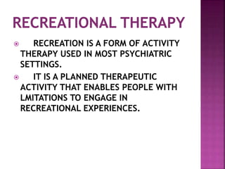  RECREATION IS A FORM OF ACTIVITY
THERAPY USED IN MOST PSYCHIATRIC
SETTINGS.
 IT IS A PLANNED THERAPEUTIC
ACTIVITY THAT ENABLES PEOPLE WITH
LMITATIONS TO ENGAGE IN
RECREATIONAL EXPERIENCES.
 