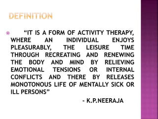  “IT IS A FORM OF ACTIVITY THERAPY,
WHERE AN INDIVIDUAL ENJOYS
PLEASURABLY, THE LEISURE TIME
THROUGH RECREATING AND RENEWING
THE BODY AND MIND BY RELIEVING
EMOTIONAL TENSIONS OR INTERNAL
CONFLICTS AND THERE BY RELEASES
MONOTONOUS LIFE OF MENTALLY SICK OR
ILL PERSONS”
- K.P.NEERAJA
 
