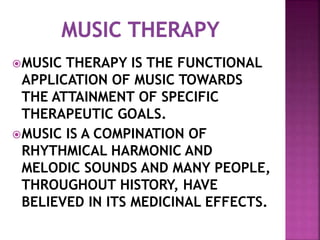 MUSIC THERAPY IS THE FUNCTIONAL
APPLICATION OF MUSIC TOWARDS
THE ATTAINMENT OF SPECIFIC
THERAPEUTIC GOALS.
MUSIC IS A COMPINATION OF
RHYTHMICAL HARMONIC AND
MELODIC SOUNDS AND MANY PEOPLE,
THROUGHOUT HISTORY, HAVE
BELIEVED IN ITS MEDICINAL EFFECTS.
 