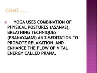  YOGA USES COMBINATION OF
PHYSICAL POSTURES (ASANAS),
BREATHING TECHNIQUES
(PRANAYAMAS) AND MEDITATION TO
PROMOTE RELAXATION AND
ENHANCE THE FLOW OF VITAL
ENERGY CALLED PRANA.
 