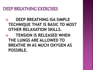  DEEP BREATHING ISA SIMPLE
TECHNIQUE THAT IS BASIC TO MOST
OTHER RELAXATION SKILLS.
 TENSION IS RELEASED WHEN
THE LUNGS ARE ALLOWED TO
BREATHE IN AS MUCH OXYGEN AS
POSSIBLE.
 