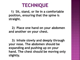 1) Sit, stand, or lie in a comfortable
position, ensuring that the spine is
straight.
2) Place one hand on your abdomen
and another on your chest.
3) Inhale slowly and deeply through
your nose. The abdomen should be
expanding and pushing up on your
hand. The chest should be moving only
slightly.
 