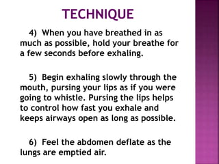 4) When you have breathed in as
much as possible, hold your breathe for
a few seconds before exhaling.
5) Begin exhaling slowly through the
mouth, pursing your lips as if you were
going to whistle. Pursing the lips helps
to control how fast you exhale and
keeps airways open as long as possible.
6) Feel the abdomen deflate as the
lungs are emptied air.
 