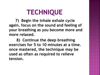 7) Begin the inhale exhale cycle
again. focus on the sound and feeling of
your breathing as you become more and
more relaxed.
8) Continue the deep breathing
exercises for 5 to 10 minutes at a time.
once mastered, the technique may be
used as often as required to relieve
tension.
 