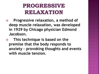 Progressive relaxation, a method of
deep muscle relaxation, was developed
in 1929 by Chicago physician Edmond
Jacobson.
 This technique is based on the
premise that the body responds to
anxiety – provoking thoughts and events
with muscle tension.
 