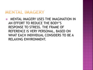  MENTAL IMAGERY USES THE IMAGINATION IN
AN EFFORT TO REDUCE THE BODY’S
RESPONSE TO STRESS. THE FRAME OF
REFERENCE IS VERY PERSONAL, BASED ON
WHAT EACH INDIVIDUAL CONSIDERS TO BE A
RELAXING ENVIRONMENT.
 