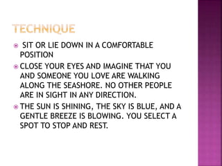  SIT OR LIE DOWN IN A COMFORTABLE
POSITION
 CLOSE YOUR EYES AND IMAGINE THAT YOU
AND SOMEONE YOU LOVE ARE WALKING
ALONG THE SEASHORE. NO OTHER PEOPLE
ARE IN SIGHT IN ANY DIRECTION.
 THE SUN IS SHINING, THE SKY IS BLUE, AND A
GENTLE BREEZE IS BLOWING. YOU SELECT A
SPOT TO STOP AND REST.
 
