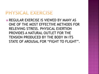  REGULAR EXERCISE IS VIEWED BY MANY AS
ONE OF THE MOST EFFECTIVE METHODS FOR
RELEIVING STRESS. PHYSICAL EXERTION
PROVIDES A NATURAL OUTLET FOR THE
TENSION PRODUCED BY THE BODY IN ITS
STATE OF AROUSAL FOR “FIGHT TO FLIGHT”.
 