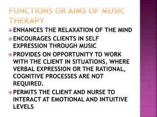  ENHANCES THE RELAXATION OF THE MIND
 ENCOURAGES CLIENTS IN SELF
EXPRESSION THROUGH MUSIC
 PROVIDES ON OPPORTUNITY TO WORK
WITH THE CLIENT IN SITUATIONS, WHERE
VERBAL EXPRESSION OR THE RATIONAL,
COGNITIVE PROCESSES ARE NOT
REQUIRED.
 PERMITS THE CLIENT AND NURSE TO
INTERACT AT EMOTIONAL AND INTUITIVE
LEVELS
 