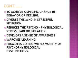  TO ACHIEVE A SPECIFIC CHANGE IN
BEHAVIOR OR FEELING.
 DIVERTS THE MIND IN STRESSFUL
SITUATION.
 REDUCES THE PSYCHO – PHYSIOLOGICAL
STRESS, PAIN OR ISOLATION
 DEVELOPS A SENSE OF AWARENESS
 IMPROVES LEARNING
 PROMOTES COPING WITH A VARIETY OF
PSYCHOPHYSIOLOGICAL
DYSFUNCTIONS.
 