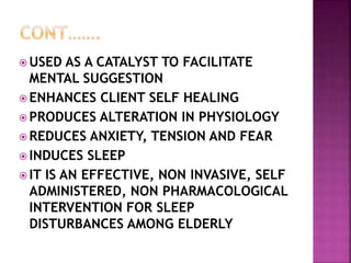  USED AS A CATALYST TO FACILITATE
MENTAL SUGGESTION
 ENHANCES CLIENT SELF HEALING
 PRODUCES ALTERATION IN PHYSIOLOGY
 REDUCES ANXIETY, TENSION AND FEAR
 INDUCES SLEEP
 IT IS AN EFFECTIVE, NON INVASIVE, SELF
ADMINISTERED, NON PHARMACOLOGICAL
INTERVENTION FOR SLEEP
DISTURBANCES AMONG ELDERLY
 