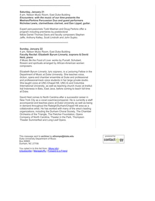 *****************************************************

Saturday, January 21
8 pm, Nelson Music Room, East Duke Building
Encounters: with the music of our time presents the
Meehan/Perkins Percussion Duo and guest performers
Nicholas Lewis, clarinet/bass clarinet, and Dan Lippel, guitar.

Expert percussionists Todd Meehan and Doug Perkins offer a
program including premieres by postdoctoral
fellow Daniel Thomas Davis and faculty composers Stephen
Jaffe, Anthony Kelley, Scott Lindroth and John Supko.

***************************************************

Sunday, January 22
4 pm, Nelson Music Room, East Duke Building
Faculty Recital: Elizabeth Byrum Linnartz, soprano & David
Heid, piano
If Music Be the Food of Love: works by Purcell, Schubert,
Rossini and spirituals arranged by African-American women
composers.

Elizabeth Byrum Linnartz, lyric soprano, is a Lecturing Fellow in the
Department of Music at Duke University. She teaches voice,
diction, opera and chamber ensemble at Duke and professional
and professional-track voice students in her large private studio.
She taught voice at UNC-Chapel Hill, UNC-G and Columbia
International University, as well as teaching church music at Institut
Injil Indonesia in Batu, East Java, before coming to teach full time
at Duke.

David Heid comes to North Carolina after a successful career in
New York City as a vocal coach/accompanist. He is currently a staff
accompanist and teaches piano at Duke University as well as being
in demand throughout the Raleigh/Durham/Chapel Hill area as a
collaborative artist. He has worked with many of the area’s leading
organizations, including the Durham Choral Society, The Chamber
Orchestra of the Triangle, The Fletcher Foundation, Opera
Company of North Carolina, Theater in the Park, Thompson
Theater Summerfest and Long Leaf Opera.




This message sent to archive by ethomps@duke.edu
Duke University Department of Music
Box 90665
Durham, NC 27708

You opted in to this list from: (More info)
Unsubscribe | ManageURL | Forward to a Friend
 