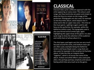 CLASSICAL 
Classical takes quite a different approach with the 
artist appearing on every cover. The colours used 
range, but they tend to be very plain and simple to 
allow the focus to remain on the image of the 
performer. Photographs are also used, for example 
on the Paul Potts album, which depicts him in 
what seems like an upper class area – this links to 
the music genre. Lighting is again used to add 
focus to the performer, for example, within the 
Katherine Jenkins cover. The typography used is 
also very formal and of similar type, again 
highlighting the upper brow of the genre. It is also 
quite large to draw the attention of the audience 
and notify them of whose album it is. 
The shot types used again vary but are very much 
focused around the artist, and medium close ups 
are often used, examples being the Katherine 
Jenkins and Susan Boyle covers. Long shots are 
also used, for example in the Jonathan & Charlotte 
album. It links the title as it depicts them 
“together”, which is of course the name of the 
album. A black and white effect is also used quite 
often, this perhaps portrays simplicity and natural 
feeling which links very much so to the genre. 
 