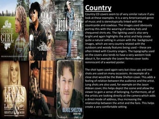 Country 
Country CD covers seem to of very similar nature if you 
look at these examples. It is a very Americanised genre 
of music and is stereotypically linked with the 
countryside and cowboys. The images used obviously 
portray this with the wearing of cowboy hats and 
chequered shirts etc. The lighting used is also very 
bright and again highlights the artist and help create 
quite a natural setting in unison with the background 
images, which are very country related with the 
outdoors and woody features being used – these are 
often linked with Country singers. The typography used 
on the covers also tends to have a very western look 
about it, for example the Leann Remes cover looks 
reminiscent of a wanted poster. 
The shot types used again vary but close ups and mid 
shots are used on many occasions. An example of a 
close shot would be the Blake Shelton cover. This adds a 
feeling of relation between the audience and the artist. 
Long shots are also used, for example on the Jason 
Aldean cover, this helps depict the scene and allow the 
viewer to gain a sense of belonging. Furthermore, all of 
the artists are looking directly at the camera which adds 
a direct mode of address, thus increasing the 
relationship between the artist and the fans. This helps 
create a very comfortable setting. 
