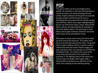 POP 
This genre makes use of a very bright colour 
palette, for example, on the Lana Del Ray album a 
variety of colours are used including pink and 
yellow. Target audiences of the genre are typically 
younger people and this brand of music is 
stereotypically associated with the female society, 
Lana Del Ray’s album cover again highlighting this 
by the use of feminine colour choice. Many of the 
fonts used are also big and bold, for example on 
the Justin Bieber album. This technique is most 
likely used to grab audiences attention and make 
them aware of the artist/album name. 
Shot types on these covers vary, but mid to close 
up shots tend to be favoured. This allows more 
focus to be directed towards the artist, a long with 
direct mode of address which is used to create a 
relationship with the viewer. Playful images are 
also used quite often, for example on the Rihanna 
CD (bottom left) , this reflects the mood of the 
music featured and entices the audience to 
purchase it. The lighting used on the covers also 
seems to be very bright, which again adds a 
stylised effect and draws your attention to the 
artist, thus creating an eye-catching setting. 
 