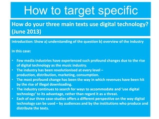How to target specific
questionsHow do your three main texts use digital technology?
(June 2013)
Introduction: Show a) understanding of the question b) overview of the industry
In this case:
• Few media industries have experienced such profound changes due to the rise
of digital technology as the music industry.
• The industry has been revolutionised at every level –
production, distribution, marketing, consumption.
• The most profound change has been the way in which revenues have been hit
by the rise of illegal downloading.
• The industry continues to search for ways to accommodate and ‘use digital
technology’ to its advantage, rather than regard it as a threat.
• Each of our three case-studies offers a different perspective on the way digital
technology can be used – by audiences and by the institutions who produce and
distribute the texts.
 