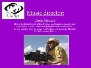 Music director: Dave Meyers One of the biggest music video directors working today, has directed more than a hundred videos and worked with dozens of artists.   (he has directed 11 of the singer ‘pink' videos and directed a 3D video in 2008 for missy Elliot) 