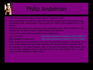 Philip Andelman Philip is an American video director born in Thailand in 1977 After graduating he spent two years working with ‘Joseph kahn’ who is also a very successful music video director, during these two years Philip worked as a 2 nd  unit director. Philip has now gone on to become a very noticeable music video director and has worked with the likes off Jay Z, Kelly Rowland and Beyonce Some of his most recent successful music videos are;  Jay Z ( I Know)  http://www.youtube.com/watch?v=6KhSjWZIhDQ   Kelly Rowland (come back)  http://www.youtube.com/watch?v=RcpYyTWIGiI   Philip Andelman has a particular style when representing women in his videos, as he uses certain angles and shots that represent the female artists in a sexual nature  For example, in the Kelly Rowland video, in the first 24 seconds, Phillip shows close-ups and cuts of different parts of her body like her lips, legs, breasts etc, in a style which he has repeated in other videos. 