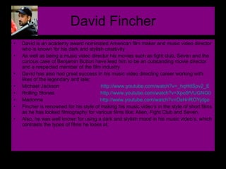 David Fincher David is an academy award nominated American film maker and music video director who is known for his dark and stylish creativity  As well as being a music video director his movies such as fight club, Seven and the curious case of Benjamin Button have lead him to be an outstanding movie director and a respected member of the film industry David has also had great success in his music video directing career working with likes of the legendary and late;  Michael Jackson  http://www.youtube.com/watch?v=_hqHdSpv2_E   Rolling Stones  http://www.youtube.com/watch?v=Xpo5fVUGNG0   Madonna  http://www.youtube.com/watch?v=OsHnROYjdgo   Fincher is renowned for his style of making his music video’s in the style of short films as he has looked filmography for various films like; Alien, Fight Club and Seven. Also, he was well known for using a dark and stylish mood in his music video’s, which contrasts the types of films he looks at.  