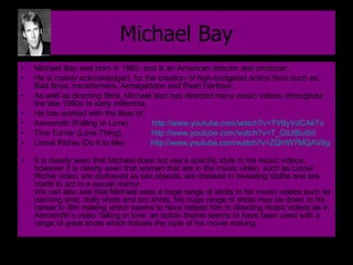 Michael Bay Michael Bay was born in 1965, and is an American director and producer.  He is mainly acknowledged, for the creation of high-budgeted action films such as; Bad Boys, transformers, Armageddon and Pearl Harbour.  As well as directing films, Michael also has directed many music videos, throughout the late 1980s to early millennia.  He has worked with the likes of;  Aerosmith (Falling In Love)  http://www.youtube.com/watch?v=TVByVdCAkTo   Tina Turner (Love Thing)  http://www.youtube.com/watch?v=T_GtUlBuIb0   Lionel Richie (Do it to Me)  http://www.youtube.com/watch?v=ZQHW7MQAV8g   It is clearly seen that Michael does not use a specific style in his music videos, however it is clearly seen that women that are in the music video, such as Lionel Richie video, are portrayed as sex objects, are dressed in revealing cloths and are made to act in a sexual manor. We can also see that Michael uses a huge range of shots in his music videos such as panning shot, dolly shots and arc shots, his huge range of shots may be down to his career in film making which seems to have helped him in directing music videos as in Aerosmith’s video ‘falling in love’ an action theme seems to have been used with a range of great shots which follows the style of his movie making 