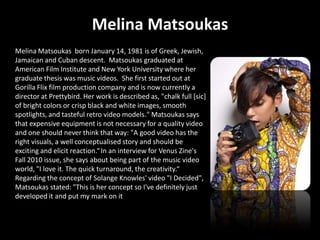 Melina Matsoukas
Melina Matsoukas born January 14, 1981 is of Greek, Jewish,
Jamaican and Cuban descent. Matsoukas graduated at
American Film Institute and New York University where her
graduate thesis was music videos. She first started out at
Gorilla Flix film production company and is now currently a
director at Prettybird. Her work is described as, "chalk full [sic]
of bright colors or crisp black and white images, smooth
spotlights, and tasteful retro video models." Matsoukas says
that expensive equipment is not necessary for a quality video
and one should never think that way: "A good video has the
right visuals, a well conceptualised story and should be
exciting and elicit reaction.“ In an interview for Venus Zine's
Fall 2010 issue, she says about being part of the music video
world, "I love it. The quick turnaround, the creativity.“
Regarding the concept of Solange Knowles' video "I Decided",
Matsoukas stated: "This is her concept so I've definitely just
developed it and put my mark on it
 