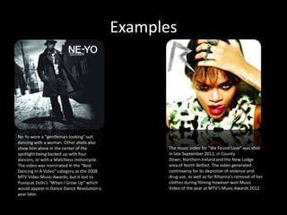 Examples




Ne-Yo wore a "gentleman-looking" suit
dancing with a woman. Other shots also
show him alone in the center of the               The music video for "We Found Love" was shot
spotlight being backed up with four               in late September 2011, in County
dancers, or with a Matchless motorcycle.          Down, Northern Ireland and the New Lodge
The video was nominated in the "Best              area of North Belfast. The video generated
Dancing In A Video" category at the 2008          controversy for its depiction of violence and
MTV Video Music Awards, but it lost to            drug use, as well as for Rihanna's removal of her
Pussycat Dolls's "When I Grow Up" which           clothes during filming however won Music
would appear in Dance Dance Revolution a          Video of the year at MTV’s Music Awards 2012.
year later.
 