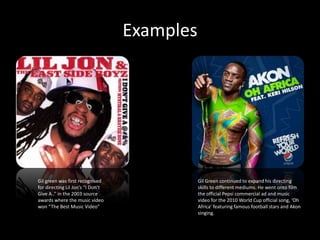 Examples




Gil green was first recognised                Gil Green continued to expand his directing
for directing Lil Jon’s “I Don’t              skills to different mediums. He went onto film
Give A..” in the 2003 source                  the official Pepsi commercial ad and music
awards where the music video                  video for the 2010 World Cup official song, ‘Oh
won “The Best Music Video”                    Africa’ featuring famous football stars and Akon
                                              singing.
 