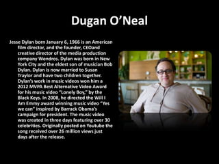 Dugan O’Neal
Jesse Dylan born January 6, 1966 is an American
    film director, and the founder, CEOand
    creative director of the media production
    company Wondros. Dylan was born in New
    York City and the eldest son of musician Bob
    Dylan. Dylan is now married to Susan
    Traylor and have two children together.
    Dylan’s work in music videos won him a
    2012 MVPA Best Alternative Video Award
    for his music video “Lonely Boy,” by the
    Black Keys. In 2008, he directed the Will I
    Am Emmy award winning music video “Yes
    we can” inspired by Barrack Obama’s
    campaign for president. The music video
    was created in three days featuring over 30
    celebrities. Originally posted on Youtube the
    song received over 26 million views just
    days after the release.
 