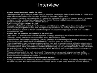 Interview
•   Q. What inspired you or your idea for the video?
•   The song itself has always been the primary source of inspiration for any music video I’ve ever created. In a sense, music
    video is a process of ‘adapting for the screen’ so it holds all the answers, all the truth.
•   At a song’s core – and that might be revealed in a specific lyric, or its overall thematic - is generally where its best visual
    metaphor lies. How a particular concept develops from there is then informed by the song’s music, its melodic
    progression, tempo, dynamic, and the emotions it evokes.
•   Q. How were you approached for the job?
•   I was approached directly by Wally De Backer (the man behind Gotye) via his Manager at Eleven Music. Eleven were a
    wonderful label/management to work with, leaving me to my own devices and trusting me with the project.
•   Wally is an absolute marvel, so the very idea of working with him was an exciting prospect in itself. Then I heard the
    song and just fell over.
•   Q. What were the limitations you faced with in the production?
•   There weren’t so many limitations so much as practical challenges thrown up by the extremely ambitious concept itself.
    The project brought together various professionals across several different media.
•   I had to facilitate the collaboration of various 2D artists – a graphic artist’s work painted as a mural by a different scenic
    artist whose own work was to blend with a body painter’s paintings across two performers.
•   The artists all had their own methods and needs to achieve their work so negotiating those, while also subjecting them
    to the tedious, stop-start nature of stop motion photography, was tricky. We were also integrating stop motion and live
    action photography, which provided technical and creative challenges. And the video had to be shot entirely out of order
    because of the timings of the various paintings/reveals, which was difficult both logistically and hard on the singers in
    terms of performance.
•   They were also exhausted - the body painting took 7 hours per person, so we could only start some parts of the
    performance work 14 hours into the a day’s shoot...so human fatigue was a limitation! A 26 hour day is grueling, no
    matter how much you prepare and train for it.
•   Q. Was there much experimentation/tests done before the shoot?
•   Plenty, particularly focused on ensuring that the split screen would work. The concept involved stop motion proceeding
    on the RHS of screen, with live action continuing on the LHS. We had to make sure it would look perfectly seamless.
 