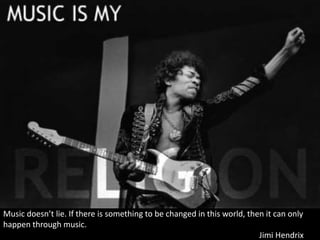 Music doesn’t lie. If there is something to be changed in this world, then it can only
happen through music.
Jimi Hendrix
 